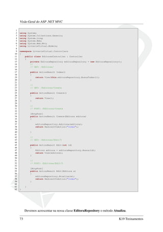 Visão Geral do ASP .NET MVC
1
2 using System;
3 using System.Collections.Generic;
4 using System.Linq;
5 using System.Web;
6 using System.Web.Mvc;
7 using LivrariaVirtual.Models;
8
9 namespace LivrariaVirtual.Controllers
10 {
11 public class EditorasController : Controller
12 {
13 private EditoraRepository editoraRepository = new EditoraRepository();
14 //
15 // GET: /Editoras/
16
17 public ActionResult Index()
18 {
19 return View(this.editoraRepository.BuscaTodas());
20 }
21
22 //
23 // GET: /Editoras/Create
24
25 public ActionResult Create()
26 {
27 return View();
28 }
29
30 //
31 // POST: /Editoras/Create
32
33 [HttpPost]
34 public ActionResult Create(Editora editora)
35 {
36
37 editoraRepository.Adiciona(editora);
38 return RedirectToAction("Index");
39
40 }
41
42 //
43 // GET: /Editoras/Edit/5
44
45 public ActionResult Edit(int id)
46 {
47 Editora editora = editoraRepository.Busca(id);
48 return View(editora);
49 }
50
51 //
52 // POST: /Editoras/Edit/5
53
54 [HttpPost]
55 public ActionResult Edit(Editora e)
56 {
57 editoraRepository.Atualiza(e);
58 return RedirectToAction("Index");
59 }
60
61 }
62 }
Devemos acrescentar na nossa classe EditoraRepository o método Atualiza.
73 K19 Treinamentos
 