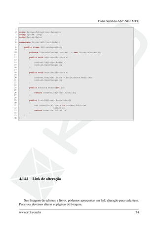 Visão Geral do ASP .NET MVC
1
2 using System.Collections.Generic;
3 using System.Linq;
4 using System.Data;
5
6 namespace LivrariaVirtual.Models
7 {
8 public class EditoraRepository
9 {
10 private LivrariaContext context = new LivrariaContext();
11
12 public void Adiciona(Editora e)
13 {
14 context.Editoras.Add(e);
15 context.SaveChanges();
16 }
17
18 public void Atualiza(Editora e)
19 {
20 context.Entry(e).State = EntityState.Modified;
21 context.SaveChanges();
22 }
23
24 public Editora Busca(int id)
25 {
26 return context.Editoras.Find(id);
27 }
28
29 public List<Editora> BuscaTodas()
30 {
31 var consulta = from e in context.Editoras
32 select e;
33 return consulta.ToList();
34 }
35 }
36 }
4.14.1 Link de alteração
Nas listagens de editoras e livros, podemos acrescentar um link alteração para cada item.
Para isso, devemos alterar as páginas de listagem.
www.k19.com.br 74
 