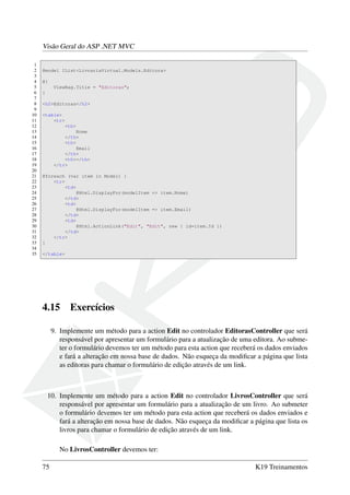 Visão Geral do ASP .NET MVC
1
2 @model IList<LivrariaVirtual.Models.Editora>
3
4 @{
5 ViewBag.Title = "Editoras";
6 }
7
8 <h2>Editoras</h2>
9
10 <table>
11 <tr>
12 <th>
13 Nome
14 </th>
15 <th>
16 Email
17 </th>
18 <th></th>
19 </tr>
20
21 @foreach (var item in Model) {
22 <tr>
23 <td>
24 @Html.DisplayFor(modelItem => item.Nome)
25 </td>
26 <td>
27 @Html.DisplayFor(modelItem => item.Email)
28 </td>
29 <td>
30 @Html.ActionLink("Edit", "Edit", new { id=item.Id })
31 </td>
32 </tr>
33 }
34
35 </table>
4.15 Exercícios
9. Implemente um método para a action Edit no controlador EditorasController que será
responsável por apresentar um formulário para a atualização de uma editora. Ao subme-
ter o formulário devemos ter um método para esta action que receberá os dados enviados
e fará a alteração em nossa base de dados. Não esqueça da modiﬁcar a página que lista
as editoras para chamar o formulário de edição através de um link.
10. Implemente um método para a action Edit no controlador LivrosController que será
responsável por apresentar um formulário para a atualização de um livro. Ao submeter
o formulário devemos ter um método para esta action que receberá os dados enviados e
fará a alteração em nossa base de dados. Não esqueça da modiﬁcar a página que lista os
livros para chamar o formulário de edição através de um link.
No LivrosController devemos ter:
75 K19 Treinamentos
 