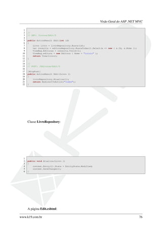 Visão Geral do ASP .NET MVC
1
2 //
3 // GET: /Livros/Edit/5
4
5 public ActionResult Edit(int id)
6 {
7 Livro livro = livroRepository.Busca(id);
8 var consulta = editoraRepository.BuscaTodas().Select(e => new { e.Id, e.Nome });
9 ViewBag.Editoras = consulta.ToList();
10 ViewBag.editora = new Editora { Nome = "iuiuiu" };
11 return View(livro);
12 }
13
14 //
15 // POST: /Editoras/Edit/5
16
17 [HttpPost]
18 public ActionResult Edit(Livro l)
19 {
20 livroRepository.Atualiza(l);
21 return RedirectToAction("Index");
22 }
Classe LivroRepository:
1
2 public void Atualiza(Livro l)
3 {
4 context.Entry(l).State = EntityState.Modified;
5 context.SaveChanges();
6 }
A página Edit.cshtml:
www.k19.com.br 76
 