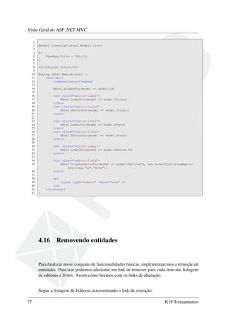 Visão Geral do ASP .NET MVC
1
2 @model LivrariaVirtual.Models.Livro
3
4 @{
5 ViewBag.Title = "Edit";
6 }
7
8 <h2>Alterar Livro</h2>
9
10 @using (Html.BeginForm()) {
11 <fieldset>
12 <legend>Livro</legend>
13
14 @Html.HiddenFor(model => model.Id)
15
16 <div class="editor-label">
17 @Html.LabelFor(model => model.Titulo)
18 </div>
19 <div class="editor-field">
20 @Html.EditorFor(model => model.Titulo)
21 </div>
22
23 <div class="editor-label">
24 @Html.LabelFor(model => model.Preco)
25 </div>
26 <div class="editor-field">
27 @Html.EditorFor(model => model.Preco)
28 </div>
29
30 <div class="editor-label">
31 @Html.LabelFor(model => model.EditoraId)
32 </div>
33
34 <div class="editor-field">
35 @Html.DropDownListFor(model => model.EditoraId, new SelectList(ViewBag.←
Editoras,"Id","Nome"))
36 </div>
37
38 <p>
39 <input type="submit" value="Save" />
40 </p>
41 </fieldset>
42 }
4.16 Removendo entidades
Para ﬁnalizar nosso conjunto de funcionalidades básicas, implementaremos a remoção de
entidades. Para isso podemos adicionar um link de remover para cada item das listagens
de editoras e livros. Assim como ﬁzemos com os links de alteração.
Segue a listagem de Editoras acrescentando o link de remoção:
77 K19 Treinamentos
 