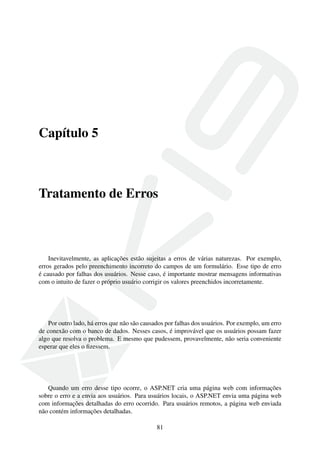 Capítulo 5
Tratamento de Erros
Inevitavelmente, as aplicações estão sujeitas a erros de várias naturezas. Por exemplo,
erros gerados pelo preenchimento incorreto do campos de um formulário. Esse tipo de erro
é causado por falhas dos usuários. Nesse caso, é importante mostrar mensagens informativas
com o intuito de fazer o próprio usuário corrigir os valores preenchidos incorretamente.
Por outro lado, há erros que não são causados por falhas dos usuários. Por exemplo, um erro
de conexão com o banco de dados. Nesses casos, é improvável que os usuários possam fazer
algo que resolva o problema. E mesmo que pudessem, provavelmente, não seria conveniente
esperar que eles o ﬁzessem.
Quando um erro desse tipo ocorre, o ASP.NET cria uma página web com informações
sobre o erro e a envia aos usuários. Para usuários locais, o ASP.NET envia uma página web
com informações detalhadas do erro ocorrido. Para usuários remotos, a página web enviada
não contém informações detalhadas.
81
 