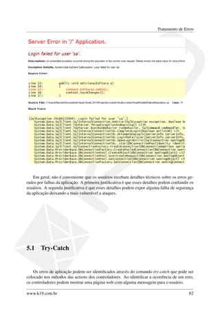 Tratamento de Erros
Em geral, não é conveniente que os usuários recebam detalhes técnicos sobre os erros ge-
rados por falhas da aplicação. A primeira justiﬁcativa é que esses detalhes podem confundir os
usuários. A segunda justiﬁcativa é que esses detalhes podem expor alguma falha de segurança
da aplicação deixando a mais vulnerável a ataques.
5.1 Try-Catch
Os erros de aplicação podem ser identiﬁcados através do comando try-catch que pode ser
colocado nos métodos das actions dos controladores. Ao identiﬁcar a ocorrência de um erro,
os controladores podem mostrar uma página web com alguma mensagem para o usuário.
www.k19.com.br 82
 