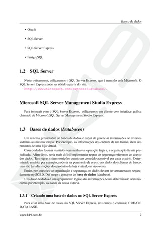 Banco de dados
• Oracle
• SQL Server
• SQL Server Express
• PostgreSQL
1.2 SQL Server
Neste treinamento, utilizaremos o SQL Server Express, que é mantido pela Microsoft. O
SQL Server Express pode ser obtido a partir do site:
http://www.microsoft.com/express/Database/.
Microsoft SQL Server Management Studio Express
Para interagir com o SQL Server Express, utilizaremos um cliente com interface gráﬁca
chamado de Microsoft SQL Server Management Studio Express.
1.3 Bases de dados (Databases)
Um sistema gerenciador de banco de dados é capaz de gerenciar informações de diversos
sistemas ao mesmo tempo. Por exemplo, as informações dos clientes de um banco, além dos
produtos de uma loja virtual.
Caso os dados fossem mantidos sem nenhuma separação lógica, a organização ﬁcaria pre-
judicada. Além disso, seria mais difícil implementar regras de segurança referentes ao acesso
dos dados. Tais regras criam restrições quanto ao conteúdo acessível por cada usuário. Deter-
minado usuário, por exemplo, poderia ter permissão de acesso aos dados dos clientes do banco,
mas não às informações dos produtos da loja virtual, ou vice-versa.
Então, por questões de organização e segurança, os dados devem ser armazenados separa-
damente no SGBD. Daí surge o conceito de base de dados (database).
Uma base de dados é um agrupamento lógico das informações de um determinado domínio,
como, por exemplo, os dados da nossa livraria.
1.3.1 Criando uma base de dados no SQL Server Express
Para criar uma base de dados no SQL Server Express, utilizamos o comando CREATE
DATABASE.
www.k19.com.br 2
 