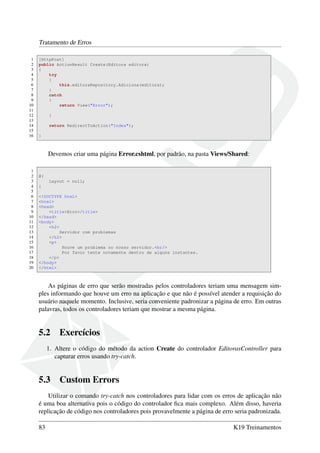 Tratamento de Erros
1 [HttpPost]
2 public ActionResult Create(Editora editora)
3 {
4 try
5 {
6 this.editoraRepository.Adiciona(editora);
7 }
8 catch
9 {
10 return View("Error");
11
12 }
13
14 return RedirectToAction("Index");
15
16 }
Devemos criar uma página Error.cshtml, por padrão, na pasta Views/Shared:
1
2 @{
3 Layout = null;
4 }
5
6 <!DOCTYPE html>
7 <html>
8 <head>
9 <title>Erro</title>
10 </head>
11 <body>
12 <h2>
13 Servidor com problemas
14 </h2>
15 <p>
16 Houve um problema no nosso servidor.<br/>
17 Por favor tente novamente dentro de alguns instantes.
18 </p>
19 </body>
20 </html>
As páginas de erro que serão mostradas pelos controladores teriam uma mensagem sim-
ples informando que houve um erro na aplicação e que não é possível atender a requisição do
usuário naquele momento. Inclusive, seria conveniente padronizar a página de erro. Em outras
palavras, todos os controladores teriam que mostrar a mesma página.
5.2 Exercícios
1. Altere o código do método da action Create do controlador EditorasController para
capturar erros usando try-catch.
5.3 Custom Errors
Utilizar o comando try-catch nos controladores para lidar com os erros de aplicação não
é uma boa alternativa pois o código do controlador ﬁca mais complexo. Além disso, haveria
replicação de código nos controladores pois provavelmente a página de erro seria padronizada.
83 K19 Treinamentos
 