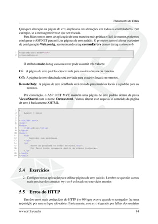 Tratamento de Erros
Qualquer alteração na página de erro implicaria em alterações em todos os controladores. Por
exemplo, se a mensagem tivesse que ser trocada.
Para lidar com os erros de aplicação de uma maneira mais prática e fácil de manter, podemos
conﬁgurar o ASP.NET para utilizar páginas de erro padrão. O primeiro passo é alterar o arquivo
de conﬁguração Web.conﬁg, acrescentando a tag customErrors dentro da tag system.web.
1 <customErrors mode="On">
2 </customErrors>
O atributo mode da tag customErrors pode assumir três valores:
On: A página de erro padrão será enviada para usuários locais ou remotos.
Off: A página de erro detalhada será enviada para usuários locais ou remotos.
RemoteOnly: A página de erro detalhada será enviada para usuários locais e a padrão para os
remotos.
Por convenção, o ASP .NET MVC mantém uma página de erro padrão dentro da pasta
Views/Shared com o nome Error.cshtml. Vamos alterar este arquivo, o conteúdo da página
de erro é basicamente XHTML.
1 @{
2 Layout = null;
3 }
4
5 <!DOCTYPE html>
6 <html>
7 <head>
8 <title>Erro</title>
9 </head>
10 <body>
11 <h2>
12 Servidor com problemas
13 </h2>
14 <p>
15 Houve um problema no nosso servidor.<br/>
16 Por favor tente novamente dentro de alguns instantes.
17 </p>
18 </body>
19 </html>
5.4 Exercícios
2. Conﬁgure nossa aplicação para utilizar páginas de erro padrão. Lembre-se que não vamos
mais precisar do comando try-catch colocado no exercício anterior.
5.5 Erros do HTTP
Um dos erros mais conhecidos do HTTP é o 404 que ocorre quando o navegador faz uma
requisição por uma url que não existe. Basicamente, esse erro é gerado por falhas dos usuários
www.k19.com.br 84
 