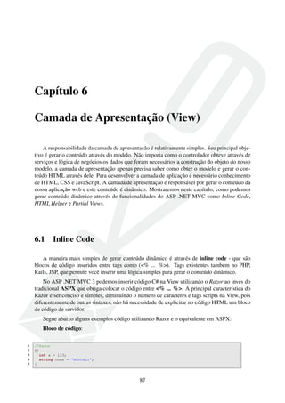 Capítulo 6
Camada de Apresentação (View)
A responsabilidade da camada de apresentação é relativamente simples. Seu principal obje-
tivo é gerar o conteúdo através do modelo. Não importa como o controlador obteve através de
serviços e lógica de negócios os dados que foram necessários a construção do objeto do nosso
modelo, a camada de apresentação apenas precisa saber como obter o modelo e gerar o con-
teúdo HTML através dele. Para desenvolver a camada de aplicação é necessário conhecimento
de HTML, CSS e JavaScript. A camada de apresentação é responsável por gerar o conteúdo da
nossa aplicação web e este conteúdo é dinâmico. Mostraremos neste capítulo, como podemos
gerar conteúdo dinâmico através de funcionalidades do ASP .NET MVC como Inline Code,
HTML Helper e Partial Views.
6.1 Inline Code
A maneira mais simples de gerar conteúdo dinâmico é através de inline code - que são
blocos de código inseridos entre tags como (<% ... %>). Tags existentes também no PHP,
Rails, JSP, que permite você inserir uma lógica simples para gerar o conteúdo dinâmico.
No ASP .NET MVC 3 podemos inserir código C# na View utilizando o Razor ao invés do
tradicional ASPX que obriga colocar o código entre <% ... %>. A principal característica do
Razor é ser conciso e simples, diminuindo o número de caracteres e tags scripts na View, pois
diferentemente de outras sintaxes, não há necessidade de explicitar no código HTML um bloco
de código de servidor.
Segue abaixo alguns exemplos código utilizando Razor e o equivalente em ASPX:
Bloco de código:
1 //Razor
2 @{
3 int x = 123;
4 string nome = "Marcelo";
5 }
87
 