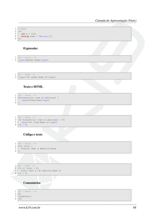 Camada de Apresentação (View)
1 //ASPX
2 <%
3 int x = 123;
4 string nome = "Marcelo.";
5 %>
Expressão:
1 <!-- Razor -->
2 <span>@model.Nome</span>
1 <!-- ASPX -->
2 <span><%= model.Nome %></span>
Texto e HTML
1 <!-- Razor -->
2 @foreach(var item in editoras) {
3 <span>@item.Nome</span>
4 }
1 <!-- ASPX -->
2 <% foreach(var item in editoras) { %>
3 <span><%= item.Nome %></span>
4 <% } %>
Código e texto
1 <!-- Razor -->
2 @if (foo) {
3 @:Plain Text e @editora.Nome
4 }
1 <!-- ASPX -->
2 <% if (foo) { %>
3 Plain Text e <%= editora.Nome %>
4 <% } %>
Comentários
1 <!-- Razor -->
2 @*
3 Comentário
4 *@
www.k19.com.br 88
 