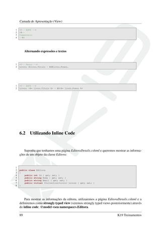 Camada de Apresentação (View)
1 <!-- ASPX -->
2 <%--
3 Comentário
4 --%>
Alternando expressões e textos
1 <!-- Razor -->
2 Livro: @livro.Titulo - R$@livro.Preco.
1 <!-- ASPX -->
2 Livro: <%= livro.Titulo %> - R$<%= livro.Preco %>
6.2 Utilizando Inline Code
Suponha que tenhamos uma página EditoraDetails.cshtml e queremos mostrar as informa-
ções de um objeto da classe Editora:
1
2 public class Editora
3 {
4 public int Id { get; set; }
5 public string Nome { get; set; }
6 public string Email { get; set; }
7 public virtual ICollection<Livro> Livros { get; set; }
8 }
Para mostrar as informações da editora, utilizaremos a página EditoraDetails.cshtml e a
deﬁniremos como strongly typed view (veremos strongly typed views posteriormente) através
do inline code: @model <seu namespace>.Editora.
89 K19 Treinamentos
 