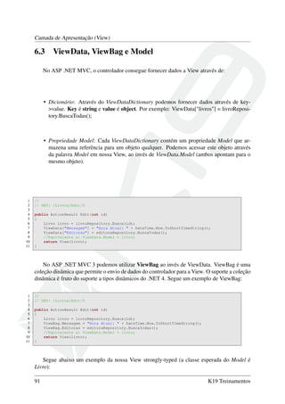 Camada de Apresentação (View)
6.3 ViewData, ViewBag e Model
No ASP .NET MVC, o controlador consegue fornecer dados a View através de:
• Dicionário: Através do ViewDataDictionary podemos fornecer dados através de key-
>value. Key é string e value é object. Por exemplo: ViewData["livros"] = livroReposi-
tory.BuscaTodas();
• Propriedade Model: Cada ViewDataDictionary contém um propriedade Model que ar-
mazena uma referência para um objeto qualquer. Podemos acessar este objeto através
da palavra Model em nossa View, ao invés de ViewData.Model (ambos apontam para o
mesmo objeto).
1 //
2 // GET: /Livros/Edit/5
3
4 public ActionResult Edit(int id)
5 {
6 Livro livro = livroRepository.Busca(id);
7 ViewData["Mensagem"] = "Hora Atual: " + DateTime.Now.ToShortTimeString();
8 ViewData["Editoras"] = editoraRepository.BuscaTodas();
9 //Equivalente a: ViewData.Model = livro;
10 return View(livro);
11 }
No ASP .NET MVC 3 podemos utilizar ViewBag ao invés de ViewData. ViewBag é uma
coleção dinâmica que permite o envio de dados do controlador para a View. O suporte a coleção
dinâmica é fruto do suporte a tipos dinâmicos do .NET 4. Segue um exemplo de ViewBag:
1 //
2 // GET: /Livros/Edit/5
3
4 public ActionResult Edit(int id)
5 {
6 Livro livro = livroRepository.Busca(id);
7 ViewBag.Mensagem = "Hora Atual: " + DateTime.Now.ToShortTimeString();
8 ViewBag.Editoras = editoraRepository.BuscaTodas();
9 //Equivalente a: ViewData.Model = livro;
10 return View(livro);
11 }
Segue abaixo um exemplo da nossa View strongly-typed (a classe esperada do Model é
Livro):
91 K19 Treinamentos
 