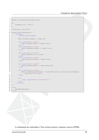 Camada de Apresentação (View)
1
2 @model LivrariaVirtual.Models.Livro
3
4 @{
5 ViewBag.Title = "Edit";
6 }
7
8 <h2>Alterar Livro</h2>
9
10 @using (Html.BeginForm()) {
11 <fieldset>
12 <legend>Livro</legend>
13
14 @Html.HiddenFor(model => model.Id)
15
16 <div class="editor-label">
17 @Html.LabelFor(model => model.Titulo)
18 </div>
19 <div class="editor-field">
20 @Html.TextBoxFor(model => model.Titulo)
21 </div>
22
23 <div class="editor-label">
24 @Html.LabelFor(w => w.Preco)
25 </div>
26 <div class="editor-field">
27 @Html.EditorFor(model => model.Preco)
28 </div>
29
30 <div class="editor-label">
31 @Html.LabelFor(model => model.EditoraId)
32 </div>
33
34 <div class="editor-field">
35 @Html.DropDownListFor(model => model.EditoraId, new SelectList(ViewBag.←
Editoras,"Id","Nome"))
36 </div>
37
38 <p>
39 <input type="submit" value="Save" />
40 </p>
41 </fieldset>
42 }
43
44 <div>
45 @ViewBag.Mensagem
46 </div>
A combinação do controlador e View acima irá gerar o seguinte response HTML:
www.k19.com.br 92
 