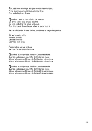 10
Pai José vem de longe, aos pés de nosso senhor (BIS)
Preto morreu num palanque, ai meu Deus
Chorando lágrimas de dor
Quando o caboclo traz a folha da Jurema
E o preto velho traz arruda e guiné
Ele vem trabalhar na lei da umbanda
Tem licença de Aruanda pra salvar a quem tem fé
Para a subida dos Pretos Velhos, cantamos os seguintes pontos:
Lá vai o preto velho
Subindo pro céu
E Nossa Senhora
Cobrindo com o véu
Preto velho, vai vai embora
Vai com Deus e Nossa Senhora
Quando o atabaque soa, filho de Umbanda chora
Quando o atabaque soa, filho de Umbanda chora
Adeus, adeus meus filhos... O Pai Martim vai embora
Adeus, adeus meus filhos... O Pai Martim vai embora
Quando o atabaque soa, filho de Umbanda chora
Quando o atabaque soa, filho de Umbanda chora
Adeus, adeus meus filhos... O Pai Antônio vai embora
Adeus, adeus meus filhos... O Pai Antônio vai embora
 