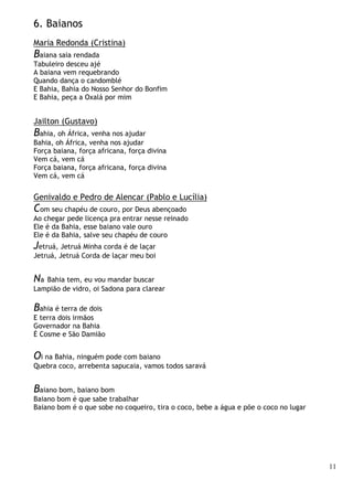 11
6. Baianos
Maria Redonda (Cristina)
Baiana saia rendada
Tabuleiro desceu ajé
A baiana vem requebrando
Quando dança o candomblé
E Bahia, Bahia do Nosso Senhor do Bonfim
E Bahia, peça a Oxalá por mim
Jailton (Gustavo)
Bahia, oh África, venha nos ajudar
Bahia, oh África, venha nos ajudar
Força baiana, força africana, força divina
Vem cá, vem cá
Força baiana, força africana, força divina
Vem cá, vem cá
Genivaldo e Pedro de Alencar (Pablo e Lucília)
Com seu chapéu de couro, por Deus abençoado
Ao chegar pede licença pra entrar nesse reinado
Ele é da Bahia, esse baiano vale ouro
Ele é da Bahia, salve seu chapéu de couro
Jetruá, Jetruá Minha corda é de laçar
Jetruá, Jetruá Corda de laçar meu boi
Na Bahia tem, eu vou mandar buscar
Lampião de vidro, oi Sadona para clarear
Bahia é terra de dois
E terra dois irmãos
Governador na Bahia
É Cosme e São Damião
Oi na Bahia, ninguém pode com baiano
Quebra coco, arrebenta sapucaia, vamos todos saravá
Baiano bom, baiano bom
Baiano bom é que sabe trabalhar
Baiano bom é o que sobe no coqueiro, tira o coco, bebe a água e põe o coco no lugar
 