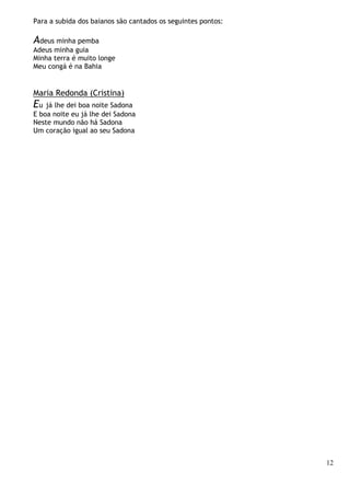 12
Para a subida dos baianos são cantados os seguintes pontos:
Adeus minha pemba
Adeus minha guia
Minha terra é muito longe
Meu congá é na Bahia
Maria Redonda (Cristina)
Eu já lhe dei boa noite Sadona
E boa noite eu já lhe dei Sadona
Neste mundo não há Sadona
Um coração igual ao seu Sadona
 