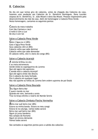 14
8. Caboclos
No dia em que temos gira de caboclos, antes da chegada dos Caboclos da casa,
fazemos uma saudação aos Caboclos do Sr. Demétrio Domingues, Dona Lourdes
(esposa do Sr. Demétrio), Sr. João Misael e dona Ida Misael. Pessoas responsáveis pelo
desenvolvimento da mãe da casa. Além de homenagear o Caboclo Pena Verde.
Nesta homenagem, cantamos os seguintes pontos:
Caboclo da mata trabalha
Com São Cipriano e Jacó
A noite é com a Lua
De dia é com Sol
Salve o Caboclo Pena Verde
Gaio n’água eu vi (BIS)
Gaio n’água Pena Verde
Seus caboclos vêm ai (BIS)
Caboclo velho que sabe dominar
Caboclo velho que sabe demandar
Oi caboclo velho, ele é o dono do conga (BIS)
Salve o Caboclo Acarajé
A estrela brilhou no céu
E as mata estremeceu
Aonde estão os capangueiros da Jurema
Que até agora não apareceu
E aonde está o caboclo Acarajé?
Que até agora ainda não desceu
Ele é caboclo da mata fechada
Ele é caboclo em qualquer lugar
Mas não apanhe as folhas da Jurema Sem ordem suprema de pai Oxalá
Salve o Caboclo Pena Dourada
Seu Ogum Beira Mar
É quem manda no mar
Quando ele vem, beirando a areia
Traz no braço direito o rosário de Mamãe Sereia
Salve o Caboclo Zimbata Flecha Vermelha
Beira mar auê beira mar (BIS)
Estava na minha banda. Estava no meu congá
Estava lá na calunga, vamos todos saravá
Beira mar auê beira mar (BIS)
Ogum já jurou bandeira
Nos campos do Humaitá
Ogum já venceu demanda
Vamos todos saravá
São cantados os seguintes pontos para a subida dos caboclos:
 