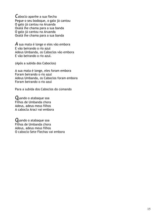 15
Caboclo apanhe a sua flecha
Pegue o seu bodoque, o galo já cantou
O galo já cantou na Aruanda
Oxalá lhe chama para a sua banda
O galo já cantou na Aruanda
Oxalá lhe chama para a sua banda
A sua mata é longe e eles vão embora
E vão beirando o rio azul
Adeus Umbanda, os Caboclos vão embora
E vão beirando o rio azul.
(Após a subida dos Caboclos)
A sua mata é longe, eles foram embora
Foram beirando o rio azul
Adeus Umbanda, os Caboclos foram embora
Foram beirando o rio azul
Para a subida dos Caboclos do comando
Quando o atabaque soa
Filhos de Umbanda chora
Adeus, adeus meus filhos
A cabocla Araci vai embora
Quando o atabaque soa
Filhos de Umbanda chora
Adeus, adeus meus filhos
O caboclo Sete Flechas vai embora
 
