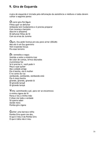 16
9. Gira de Esquerda
A gira de esquerda é iniciada pela defumação da assistência e médiuns e todos devem
cantar o seguinte ponto:
Oi corre gira Pai Ogum
Filhos quer se defumar
Umbanda tem fundamento e é preciso preparar
Com incenso e benjoim
Alecrim e alfazema
Oi defumai filhos de fé
Com as ervas da Jurema
Ogum, Exu pede licença pro seu povo arriar (OGUM)
Mas ele é um Exu guerreiro
Vem trazendo forças
Pra esse terreiro
De vermelho e negro
Vestida a noite o mistério traz
De colar de contas, brinco dourados
A promessa faz
Se é preciso ir, você pode ir
Peça o que quiser
Mas cuidado amigo
Ela é bonita, ela é mulher
E no canto da rua
zombando, zombando, zombando está
Ela é moça bonita
girando, girando, girando lá
Oi girando laroyê
Oi girando laroyá
Vinha caminhando a pé, para ver se encontrava
A minha cigana de fé
Parou e leu a minha mão
E disse-me toda a verdade
Só queria saber
Aonde mora
Pomba gira cigana
Ganhei uma barraca velha
Pomba Gira quem me deu
O que é meu é da Pomba Gira
O que é dela não é meu
 