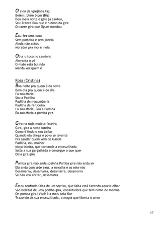 17
O sino da igrejinha faz
Belém, blém blom (Bis)
Deu meia noite o galo já cantou,
Seu Tranca Rua que é o dono da gira
Oi corre gira que Ogum mandou
Exu fez uma casa
Sem porteira e sem janela
Ainda não achou
Morador pra morar nela
Olha o toco no caminho
Alevanta o pé
O mato está bulindo
Manda ver quem é
Rosa (Cristina)
Boa noite pra quem é da noite
Bom dia pra quem é do dia
Eu sou Maria
Sou a Padilha
Padilha da macumbaria
Padilha da feiticeira
Eu sou Maria, Sou a Padilha
Eu sou Maria a pomba gira
Gira na roda mulata faceira
Gira, gira a noite inteira
Como é lindo o seu bailar
Quando ela chega o povo se levanta
Pra saudar quem vem de Ganda
Padilha, exu mulher
Moça bonita, que comanda a encruzilhada
Solta a sua gargalhada e consegue o que quer
Olha gira gire
Pomba gira não anda sozinha Pomba gira não anda só
Ela anda com sete exus, a navalha e os sete nós
Desamarra, desamarra, desamarra, desamarra
Se não vou cortar, desamarra
Estou sentindo falta de um sorriso, que falta está fazendo aquele olhar
São belezas de uma pomba gira, encantadora que tem nome de menina
Oh pomba gira! Você é a mais bela flor
Trazendo da sua encruzilhada, a magia que liberta o amor
 