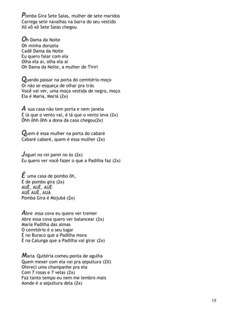 18
Pomba Gira Sete Saias, mulher de sete maridos
Carrega sete navalhas na barra do seu vestido
Xô xô xô Sete Saias chegou
Oh Dama da Noite
Oh minha donzela
Cadê Dama da Noite
Eu quero falar com ela
Olha ela ai, olha ela ai
Oh Dama da Noite, a mulher de Tiriri
Quando passar na porta do cemitério moço
Oi não se esqueça de olhar pra trás
Você vai ver, uma moça vestida de negro, moço
Ela é Maria, Mariá (2x)
A sua casa não tem porta e nem janela
É lá que o vento vai, é lá que o vento leva (2x)
Ôhh ôhh ôhh a dona da casa chegou(2x)
Quem é essa mulher na porta do cabaré
Cabaré cabaré, quem é essa mulher (2x)
Joguei no rei parei no às (2x)
Eu quero ver você fazer o que a Padilha faz (2x)
É uma casa de pombo ôh,
É de pombo gira (2x)
AUÊ, AUÊ, AUÊ
AUÊ AUÊ, AUÁ
Pomba Gira é Mojubá (2x)
Abre essa cova eu quero ver tremer
Abre essa cova quero ver balancear (2x)
Maria Padilha das almas
O cemitério é o seu lugar
É no Buraco que a Padilha mora
É na Calunga que a Padilha vai girar (2x)
Maria Quitéria comeu ponta de agulha
Quem mexer com ela vai pra sepultura (2X)
Ofereci uma champanhe pra ela
Com 7 rosas e 7 velas (2x)
Faz tanto tempo eu nem me lembro mais
Aonde é a sepultura dela (2x)
 
