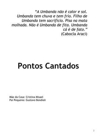 2
“A Umbanda não é calor e sol.
Umbanda tem chuva e tem frio. Filho de
Umbanda tem sacrifício. Pisa na mata
molhada. Não é Umbanda de fita. Umbanda
cá é de fato.”
(Cabocla Araci)
Pontos Cantados
Mãe da Casa: Cristina Misael
Pai Pequeno: Gustavo Bondioli
 