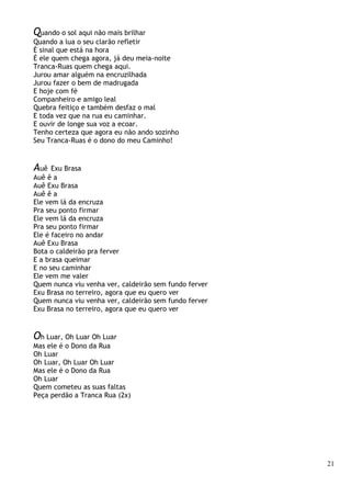 21
Quando o sol aqui não mais brilhar
Quando a lua o seu clarão refletir
É sinal que está na hora
É ele quem chega agora, já deu meia-noite
Tranca-Ruas quem chega aqui.
Jurou amar alguém na encruzilhada
Jurou fazer o bem de madrugada
E hoje com fé
Companheiro e amigo leal
Quebra feitiço e também desfaz o mal
E toda vez que na rua eu caminhar.
E ouvir de longe sua voz a ecoar.
Tenho certeza que agora eu não ando sozinho
Seu Tranca-Ruas é o dono do meu Caminho!
Auê Exu Brasa
Auê ê a
Auê Exu Brasa
Auê ê a
Ele vem lá da encruza
Pra seu ponto firmar
Ele vem lá da encruza
Pra seu ponto firmar
Ele é faceiro no andar
Auê Exu Brasa
Bota o caldeirão pra ferver
E a brasa queimar
E no seu caminhar
Ele vem me valer
Quem nunca viu venha ver, caldeirão sem fundo ferver
Exu Brasa no terreiro, agora que eu quero ver
Quem nunca viu venha ver, caldeirão sem fundo ferver
Exu Brasa no terreiro, agora que eu quero ver
Oh Luar, Oh Luar Oh Luar
Mas ele é o Dono da Rua
Oh Luar
Oh Luar, Oh Luar Oh Luar
Mas ele é o Dono da Rua
Oh Luar
Quem cometeu as suas faltas
Peça perdão a Tranca Rua (2x)
 
