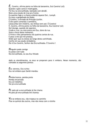 22
Ê, Caveira, afirma ponto na folha da bananeira, Exú Caveira! (x2)
Quando o galo canta é madrugada,
Foi Exu na encruzilhada, batizado com dendê.
Rezo uma oração de traz pra frente,
Eu queimo fogo e a chama ardente aquece Exú , Laroyê.
Eu ouço a gargalhada do Diabo,
É Caveira, o enviado do Príncipe Lúcifer.
É ele quem comanda o cemitério,
Catacumba tem mistério, seu feitiço tem axé. Ê Caveira!
Ê, Caveira, afirma ponto na folha da bananeira, Exu Caveira! (x2)
Na Calunga, quando ele aparece,
Credo e cruz, eu rezo prece pra Exu, dono da rua.
Sinto a força deste momento,
E firmo o meu pensamento nos quatros cantos da rua.
E peço a ele que me proteja,
Onde quer que eu esteja ao longo desta caminhada.
Confio em sua ajuda verdadeira,
Ele é Exu Caveira, Senhor das Encruzilhadas. Ê Caveira !
Ninguém pode comigo
Eu posso com tudo
Na encruzilhada, eu sou Exu Veludo
Após os atendimentos, os exus se preparam para ir embora. Nesse momento, são
cantados os seguintes pontos:
Exu saravou, Exu curiou
Exu vai embora que Zambi mandou
Pemba branca, pemba preta
Pemba encarnada
Exu já trabalhou
Vai pra encruzilhada
Pé pelo pé a encruzilhada já lhe chama
Pé pelo pé encruzilhada lhe chamou
Vai se embora exu, não tropeça no caminho
Pisa no quintal dos outros, mas não mexa com o vizinho
 