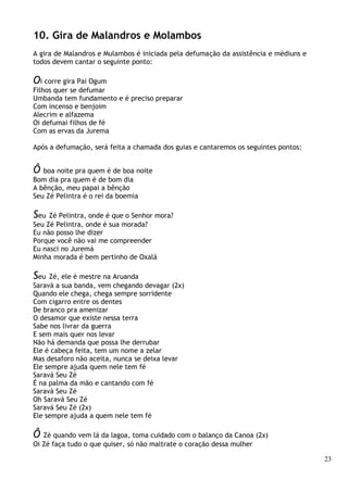 23
10. Gira de Malandros e Molambos
A gira de Malandros e Mulambos é iniciada pela defumação da assistência e médiuns e
todos devem cantar o seguinte ponto:
Oi corre gira Pai Ogum
Filhos quer se defumar
Umbanda tem fundamento e é preciso preparar
Com incenso e benjoim
Alecrim e alfazema
Oi defumai filhos de fé
Com as ervas da Jurema
Após a defumação, será feita a chamada dos guias e cantaremos os seguintes pontos:
Ô boa noite pra quem é de boa noite
Bom dia pra quem é de bom dia
A bênção, meu papai a bênção
Seu Zé Pelintra é o rei da boemia
Seu Zé Pelintra, onde é que o Senhor mora?
Seu Zé Pelintra, onde é sua morada?
Eu não posso lhe dizer
Porque você não vai me compreender
Eu nasci no Juremá
Minha morada é bem pertinho de Oxalá
Seu Zé, ele é mestre na Aruanda
Saravá a sua banda, vem chegando devagar (2x)
Quando ele chega, chega sempre sorridente
Com cigarro entre os dentes
De branco pra amenizar
O desamor que existe nessa terra
Sabe nos livrar da guerra
E sem mais quer nos levar
Não há demanda que possa lhe derrubar
Ele é cabeça feita, tem um nome a zelar
Mas desaforo não aceita, nunca se deixa levar
Ele sempre ajuda quem nele tem fé
Saravá Seu Zé
É na palma da mão e cantando com fé
Saravá Seu Zé
Oh Saravá Seu Zé
Saravá Seu Zé (2x)
Ele sempre ajuda a quem nele tem fé
Ô Zé quando vem lá da lagoa, toma cuidado com o balanço da Canoa (2x)
Oi Zé faça tudo o que quiser, só não maltrate o coração dessa mulher
 