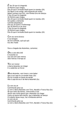 24
É Seu Zé que tá chegando
Zé Pelintra aqui chegou
Eita Zé que é arretado Oxalá quem te mandou (2X)
Pai Ogum é seu amigo, pela esquerda ele andou
Bebeu cachaça com Exu, com Pomba Gira ele dançou
É Seu Zé que tá chegando
Zé Pelintra aqui chegou
Eita Zé que é arretado Oxalá quem te mandou (2X)
Ele quebra a demanda
Catimbó despedaçou
Eita seu Zé quem é mulherengo
Seu Zé Pelintra é do amor
É Seu Zé que tá chegando
Zé Pelintra aqui chegou
Eita Zé que é arretado Oxalá quem te mandou (2X)
Com seu terno branco
E sua bengala
Na encruzilhada, quá quá quá
Exu deu risada
Para a chegada das Mulambos, cantamos:
Olha a saia dela lelê
É mulambo só
Sua saia tem sete metros
Sete metros é farrapo só
Vem ver tremer
A Maria Mulambo vai chegar
E o caldeirão vai ferver
Maria Mulambo, vem fumar e vem beber
Que a sua capa eu já mandei fazer (2x)
Ela foi cruzada no azeite de dendê
Não é capa de exu é de Maria Malambê (2x)
Lá vem ela oh
Caminhando pela rua
Lá vem a Maria Molambo com Tiriri, Marabô e Tranca Rua (2x)
Oh que noite tão bonita, como brilha o luar
Abram alas minha gente que a Molambo vai chegar
Canta um ponto bem bonito, que a Molambo vai dançar
O trabalho dessa moça, faz a Umbanda admirar
Lá vem ela oh
Caminhando pela rua
Lá vem a Maria Molambo com Tiriri, Marabô e Tranca Rua (2x)
 