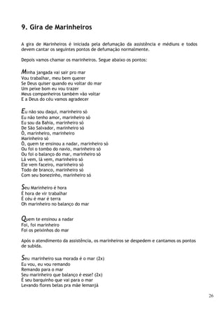 26
9. Gira de Marinheiros
A gira de Marinheiros é iniciada pela defumação da assistência e médiuns e todos
devem cantar os seguintes pontos de defumação normalmente.
Depois vamos chamar os marinheiros. Segue abaixo os pontos:
Minha jangada vai sair pro mar
Vou trabalhar, meu bem querer
Se Deus quiser quando eu voltar do mar
Um peixe bom eu vou trazer
Meus companheiros também vão voltar
E a Deus do céu vamos agradecer
Eu não sou daqui, marinheiro só
Eu não tenho amor, marinheiro só
Eu sou da Bahia, marinheiro só
De São Salvador, marinheiro só
Ô, marinheiro, marinheiro
Marinheiro só
Ô, quem te ensinou a nadar, marinheiro só
Ou foi o tombo do navio, marinheiro só
Ou foi o balanço do mar, marinheiro só
Lá vem, lá vem, marinheiro só
Ele vem faceiro, marinheiro só
Todo de branco, marinheiro só
Com seu bonezinho, marinheiro só
Seu Marinheiro é hora
É hora de vir trabalhar
É céu é mar é terra
Oh marinheiro no balanço do mar
Quem te ensinou a nadar
Foi, foi marinheiro
Foi os peixinhos do mar
Após o atendimento da assistência, os marinheiros se despedem e cantamos os pontos
de subida.
Seu marinheiro sua morada é o mar (2x)
Eu vou, eu vou remando
Remando para o mar
Seu marinheiro que balanço é esse? (2x)
É seu barquinho que vai para o mar
Levando flores belas pra mãe Iemanjá
 