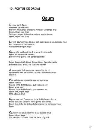 27
10. PONTOS DE ORIXÁS
Ogum
Se meu pai é Ogum
Vencedor de demanda
Ele vem de aruanda pra salvar filhos de Umbanda (Bis)
Ogum, Ogum Iara (Bis)
Salve os campos de batalha, salve a sereia do mar
Ogum, Ogum Iara (Bis)
Lá vem Ogum em seu cavalo, com sua espada e sua lança na mão
Mas como corre, deixa correr
Vamos sarava Ogum Megê
Ogum olha sua bandeira. É branca, é encarnada
Ogum nos campos de batalha
Ele venceu a guerra sem perder soldados
Salve Ogum Megê, Ogum Rompe Mato, Ogum Beira Mar
Ele trabalha na areia, ele trabalha no mar
A sua espada é de ouro, seu capacete é de rei
Quando ele vem de aruanda, eu sou filho de Umbanda
Ogunhê
Pisa na linha de Umbanda, que eu quero ver
Ogum 7 ondas
Pisa na linha de Umbanda, que eu quero ver
Ogum beira mar
Pisa na linha de Umbanda, que eu quero ver
Ogum Iara, Ogum Mege
Olha a banda aruê
Ogum meu pai. Quem é da linha de Umbanda não cai
Firma ponto no terreiro, firma ponto meu irmão
Quem é da linha de Umbanda tem sempre a pemba na mão
Ogum
Ogum em seu cavalo corre e a sua espada reluz
Ogum, Ogum Mege
Sua bandeira cobre os filhos de Jesus, Ogunhê
 