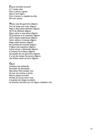 28
Estava sentado na praia
Vi 7 ondas rolar
Abre a porta ó gente
Que ai vem Ogum
Com a lança e a espada na mão
Ele vem sarava
Nesta casa de guerreiro (Ogum)
Vim de longe pra rezar (Ogum)
Rogo a Deus pelos doentes (Ogum)
Na fé de Obatalá (Ogum)
Ogum salve a casa santa (Ogum)
Os presentes e os ausentes (Ogum)
Salve nossas esperanças (Ogum)
Salve velhos e crianças (Ogum)
Nego velho ensinou (Ogum)
Na cartilha de aruanda (Ogum)
E Ogum não esqueceu (Ogum)
Como vencer a demanda (Ogum)
A tristeza foi embora (Ogum)
Na espada de um guerreiro (Ogum)
E a luz do romper da aurora (Ogum)
Vai brilhar neste terreiro (Ogum)
Ogum
Cavaleiro de Umbanda
Vencedor de demandas
Não deixa filho tombar (2x)
No luar ele chama a sereia
Risca o ponto na areia
Unindo as forças com o mar
E quando ele chega na aldeia
As estrelas clareiam pra ver Ogum trabalhar (2x)
 