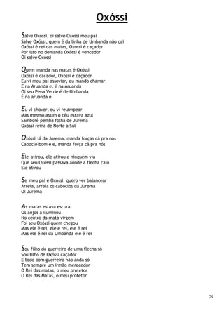 29
Oxóssi
Salve Oxóssi, oi salve Oxóssi meu pai
Salve Oxóssi, quem é da linha de Umbanda não cai
Oxóssi é rei das matas, Oxóssi é caçador
Por isso no demanda Oxóssi é vencedor
Oi salve Oxóssi
Quem manda nas matas é Oxóssi
Oxóssi é caçador, Oxóssi é caçador
Eu vi meu pai assoviar, eu mando chamar
É na Aruanda e, é na Aruanda
Oi seu Pena Verde é de Umbanda
É na aruanda e
Eu vi chover, eu vi relampear
Mas mesmo assim o céu estava azul
Samborê pemba folha de Jurema
Oxóssi reina de Norte a Sul
Oxóssi lá da Jurema, manda forças cá pra nós
Caboclo bom e e, manda força cá pra nós
Ele atirou, ele atirou e ninguém viu
Que seu Oxóssi passava aonde a flecha caiu
Ele atirou
Se meu pai é Oxóssi, quero ver balancear
Arreia, arreia os caboclos da Jurema
Oi Jurema
As matas estava escura
Os anjos a iluminou
No centro da mata virgem
Foi seu Oxóssi quem chegou
Mas ele é rei, ele é rei, ele é rei
Mas ele é rei da Umbanda ele é rei
Sou filho do guerreiro de uma flecha só
Sou filho de Oxóssi caçador
E todo bom guerreiro não anda só
Tem sempre um irmão merecedor
O Rei das matas, o meu protetor
O Rei das Matas, o meu protetor
 