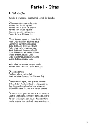 3
Parte I – Giras
1. Defumação
Durante a defumação, os seguintes pontos são puxados:
Defuma com as ervas da Jurema.
Defuma com arruda e guiné.
Defuma com as ervas da Jurema.
Defuma com arruda e guiné.
Benjoim, alecrim e alfazema...
Vamos defumar filhos de fé.
Nossa Senhora incensou a Jesus Cristo
Jesus Cristo incensou aos filhos seus
Eu incenso, eu incenso essa casa
Na fé de Oxóssi, de Ogum e Oxalá
Eu incenso, eu incenso essa casa
Na fé de Oxóssi, de Ogum e Oxalá
Estou incensando, estou defumando
A casa do Bom Jesus da Lapa
Estou incensando, estou defumando
A casa do Bom Jesus da Lapa
Sete folhas da Jurema, cheirou guiné.
Defuma nossa Umbanda, filhos de fé.(2x)
Oi salve a pemba
Também salve a toalha (2x)
Salve a coroa é de nosso Zambi maior (2x)
Corre Gira Pai Ogum, filho quer se defumar.
Umbanda tem fundamento, é preciso preparar.
Com incenso, benjoim, alecrim e alfazema.
Defumai filhos de fé, com as ervas da Jurema.
Eu abro a nossa gira com Deus e Nossa Senhora
Eu abro a nossa gira, samborê, pemba de Angola
Já abri a nossa gira com Deus e Nossa Senhora
Já abri a nossa gira, samborê, pemba de Angola
 