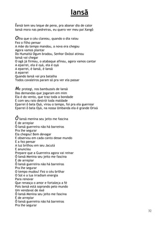 32
Iansã
Iansã tem seu leque de pena, pra abanar dia de calor
Iansã mora nas pedreiras, eu quero ver meu pai Xangô
Olha que o céu clareou, quando o dia raiou
Fez o filho pensar
A mãe do tempo mandou, a nova era chegou
Agora vamos plantar
Do Humaitá Ogum bradou, Senhor Oxóssi atinou
Iansã vai chegar
O ogã já firmou, o atabaque afinou, agora vamos cantar
A eparrei, ela é oyá, ela é oyá
A eparrei, é Iansã, é Iansã
A eparrei
Quando Iansã vai pra batalha
Todos cavaleiros param só pra ver ela passar
Me protegi, nos bambuzais de Iansã
Das demandas que jogaram em mim
Ela é do vento, que traz toda a bondade
E com seu raio destrói toda maldade
Eparrei ô bela Oyá, virou o tempo, foi pra ela guerrear
Eparrei ô bela Oyá, na nossa Umbanda ela é grande Orixá
Ô Iansã menina seu jeito me fascina
É de arrepiar
Ô Iansã guerreira não há barreiras
Pra lhe segurar
Ela chegou! Bem devagar
E observou em cada canto desse mundo
E a fez pensar
A luz brilhou em seu Jacutá
E anunciou
Prepare que a Guerreira agora vai reinar
Ô Iansã Menina seu jeito me fascina
É de arrepiar
Ô Iansã guerreira não há barreiras
Pra lhe segurar
O tempo mudou! Fez o céu brilhar
O Sol e a lua irradiam energia
Para renovar
Que renasça o amor e fortaleça a fé
Pois Iansã está soprando pelo mundo
Um vendaval de Axé
Ô Iansã Menina seu jeito me fascina
É de arrepiar
Ô Iansã guerreira não há barreiras
Pra lhe segurar
 