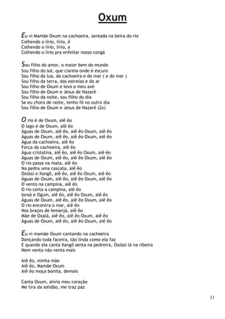 33
Oxum
Eu vi Mamãe Oxum na cachoeira, sentada na beira do rio
Colhendo o lírio, lírio, ê
Colhendo o lírio, lírio, a
Colhendo o lírio pra enfeitar nosso congá
Sou filho do amor, o maior bem do mundo
Sou filho do sol, que clareia onde é escuro
Sou filho da lua, da cachoeira e do mar ( e do mar )
Sou filho da terra, das estrelas e do ar
Sou filho de Oxum e levo o meu axé
Sou filho de Oxum e Jesus de Nazaré
Sou filho da noite, sou filho do dia
Se eu choro de noite, tenho fé no outro dia
Sou filho de Oxum e Jesus de Nazaré (2x)
O rio é de Oxum, aiê êo
O lago é de Oxum, aiê êo
Águas de Oxum, aiê êo, aiê êo Oxum, aiê êo
Águas de Oxum, aiê êo, aiê êo Oxum, aiê êo
Água da cachoeira, aiê êo
Força da cachoeira, aiê êo
Água cristalina, aiê êo, aiê êo Oxum, aiê êo
Águas de Oxum, aiê êo, aiê êo Oxum, aiê êo
O rio passa na mata, aiê êo
Na pedra uma cascata, aiê êo
Oxóssi e Xangô, aiê êo, aiê êo Oxum, aiê êo
Águas de Oxum, aiê êo, aiê êo Oxum, aiê êo
O vento na campina, aiê êo
O rio corta a campina, aiê êo
Iansã e Ogum, aiê êo, aiê êo Oxum, aiê êo
Águas de Oxum, aiê êo, aiê êo Oxum, aiê êo
O rio encontra o mar, aiê êo
Nos braços de Iemanjá, aiê êo
Mãe de Oxalá, aiê êo, aiê êo Oxum, aiê êo
Águas de Oxum, aiê êo, aiê êo Oxum, aiê êo
Eu vi mamãe Oxum cantando na cachoeira
Dançando toda faceira, tão linda como ela faz
E quando ela canta Xangô senta na pedreira, Oxóssi lá na ribeira
Nem vento não venta mais
Aiê êo, minha mãe
Aiê êo, Mamãe Oxum
Aiê êo moça bonita, demais
Canta Oxum, alivia meu coração
Me tira da solidão, me traz paz
 