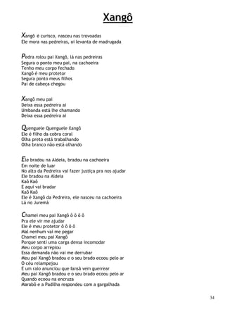 34
Xangô
Xangô é curisco, nasceu nas trovoadas
Ele mora nas pedreiras, oi levanta de madrugada
Pedra rolou pai Xangô, lá nas pedreiras
Segura o ponto meu pai, na cachoeira
Tenho meu corpo fechado
Xangô é meu protetor
Segura ponto meus filhos
Pai de cabeça chegou
Xangô meu pai
Deixa essa pedreira ai
Umbanda está lhe chamando
Deixa essa pedreira ai
Quenguele Quenguele Xangô
Ele é filho da cobra coral
Olha preto está trabalhando
Olha branco não está olhando
Ele bradou na Aldeia, bradou na cachoeira
Em noite de luar
No alto da Pedreira vai fazer justiça pra nos ajudar
Ele bradou na Aldeia
Kaô Kaô
E aqui vai bradar
Kaô Kaô
Ele é Xangô da Pedreira, ele nasceu na cachoeira
Lá no Juremá
Chamei meu pai Xangô ô ô ô ô
Pra ele vir me ajudar
Ele é meu protetor ô ô ô ô
Mal nenhum vai me pegar
Chamei meu pai Xangô
Porque senti uma carga densa incomodar
Meu corpo arrepiou
Essa demanda não vai me derrubar
Meu pai Xangô bradou e o seu brado ecoou pelo ar
O céu relampejou
E um raio anunciou que Iansã vem guerrear
Meu pai Xangô bradou e o seu brado ecoou pelo ar
Quando ecoou na encruza
Marabô e a Padilha respondeu com a gargalhada
 