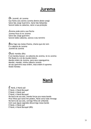35
Jurema
Oh Juremê, oh Jurema
Sua fecha caiu serena Jurema dentro deste congá
Salve São Jorge Guerreiro, Salve São Sebastião
Saravá todos os caboclos, salve a sua proteção
Jurema onde está a sua flecha
Jurema ficou lá no Jurema
Salve São Jorge guerreiro
Saravá todos caboclos, sarava o seu terreiro
Bota fogo nas matas Chama, chama que ele vem
É o caboclo da Jurema
Juremê do Juremá
Oxalá mandou (Bis)
E já mandou buscar, os caboclos da Jurema, lá no Jurema
Pai Oxalá é o rei do mundo inteiro
Manda ordem da Jurema, para seus capangueiros
Mandai, mandai, minha cabocla Jurema
Ao seu guerreiro essa ordem, essa ordem é suprema
Oxalá mandou
Nanã
É Nanã, é Nanã auê
É Nanã, é Nanã Boruquê
É Nanã, é Nanã auê
É Nanã, é Nanã Boruquê
Na barra da sua saia, manda forças pra nossa banda
Pros filhos que tanto lhe pedem, Nanã corta toda mironga
Na barra da sua saia, carrega filhos de umbanda
Com suas águas sagradas descarrega nossa banda
É Nanã, é Nanã auê
É Nanã, é Nanã Boruquê (BIS)
 