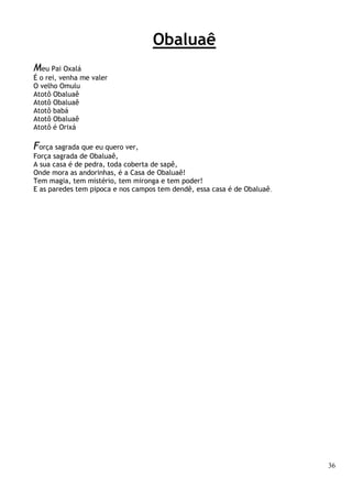 36
Obaluaê
Meu Pai Oxalá
É o rei, venha me valer
O velho Omulu
Atotô Obaluaê
Atotô Obaluaê
Atotô babá
Atotô Obaluaê
Atotô é Orixá
Força sagrada que eu quero ver,
Força sagrada de Obaluaê,
A sua casa é de pedra, toda coberta de sapê,
Onde mora as andorinhas, é a Casa de Obaluaê!
Tem magia, tem mistério, tem mironga e tem poder!
E as paredes tem pipoca e nos campos tem dendê, essa casa é de Obaluaê.
 