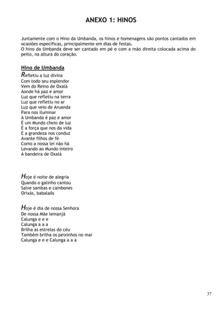 37
ANEXO 1: HINOS
Juntamente com o Hino da Umbanda, os hinos e homenagens são pontos cantados em
ocasiões específicas, principalmente em dias de festas.
O hino da Umbanda deve ser cantado em pé e com a mão direita colocada acima do
peito, na altura do coração.
Hino de Umbanda
Refletiu a luz divina
Com todo seu esplendor
Vem do Reino de Oxalá
Aonde há paz e amor
Luz que refletiu na terra
Luz que refletiu no ar
Luz que veio de Aruanda
Para nos iluminar
A Umbanda é paz e amor
É um Mundo cheio de luz
É a força que nos da vida
E a grandeza nos conduz
Avante filhos de fé
Como a nossa lei não há
Levando ao Mundo inteiro
A bandeira de Oxalá
Hoje é noite de alegria
Quando o galinho cantou
Salve sambas e cambones
Orixás, babalaôs
Hoje é dia de nossa Senhora
De nossa Mãe lemanjá
Calunga e e e
Calunga a a a
Brilha as estrelas do céu
Também brilha os peixinhos no mar
Calunga e e e Calunga a a a
 