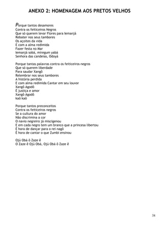 38
ANEXO 2: HOMENAGEM AOS PRETOS VELHOS
Porque tantos desamores
Contra os feiticeiros Negros
Que só querem levar Flores para Iemanjá
Rebater nos seus tambores
Os açoites da vida
E com a alma redimida
Fazer festa no Mar
Iemanjá sobá, miregum yabá
Senhora das candeias, Odoyá
Porque tantas palavras contra os feiticeiros negros
Que só querem liberdade
Para saudar Xangô
Relembrar nos seus tambores
A história perdida
E com alma redimida Cantar em seu louvor
Xangô Agodô
É justiça e amor
Xangô Agodô
kaô kaô
Porque tantos preconceitos
Contra os feiticeiros negros
Se a cultura do amor
Não discrimina a cor
O navio negreiro já miscigenou
E em cada negro tem um branco que a princesa libertou
É hora de dançar para o rei nagô
É hora de cantar o que Zumbi ensinou
Ojú Obá ô Zaze ê
O Zaze ê Ojú Obá, Ojú Obá ô Zaze ê
 
