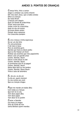 39
ANEXO 3: PONTOS DE CRIANÇAS
Criança feliz, feliz a cantar
Alegre a embalar seu sonho infantil
Oh! meu bom Jesus, que a todos conduz
Olhai as crianças
Do nosso Brasil
Crianças com alegria
Qual um bando de andorinhas
Viram Jesus que dizia
Vinde a mim as criancinhas
Hoje no céu um aceno
Os anjos dizem amém
Porque Jesus nazareno
Foi criancinha também
Eu era criança e tinha esperança
De ser um dia feliz
Fiz uma promessa
E dei doce à beça
Para os anjinhos guris
Mamãe que fazia os doces pediu
Que eu lhe fizesse um favor
Pedisse aos anjinhos que meu papaizinho
Desse a ela um grande amor
Cosme, Damião, Doum
Doces e mais doces eu dei
Cosme, Damião, Doum
As promessas que fiz já paguei
Cosme, Damião, Doum
Nesta data feliz eu me lembro
Cosme, Damião, Doum Doum
Vinte e sete de setembro
Eu do um, eu do um
Eu do um, quem merecer
Eu vou contar pra vovó
Que as crianças chegou
Papai me mande um balão (Bis)
Com todas as crianças
Que tem lá no céu
Tem doce papai (Bis)
Tem doce papai
Tem doce lá no jardim
Cosme e Damião
Sua festa já chegou
Veio do fundo do mar
Santa Bárbara quem mandou
 