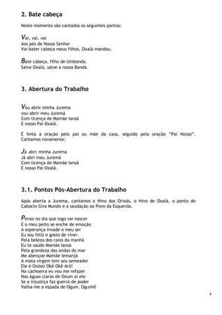 4
2. Bate cabeça
Neste momento são cantados os seguintes pontos:
Vai, vai, vai
Aos pés de Nosso Senhor
Vai bater cabeça meus filhos, Oxalá mandou.
Bate cabeça, filho de Umbanda.
Salve Oxalá, salve a nossa Banda.
3. Abertura do Trabalho
Vou abrir minha Jurema
vou abrir meu Juremá
Com licença de Mamãe Iansã
E nosso Pai Oxalá.
É feita a oração pelo pai ou mãe da casa, seguido pela oração “Pai Nosso”.
Cantamos novamente:
Já abri minha Jurema
Já abri meu Juremá
Com licença de Mamãe Iansã
E nosso Pai Oxalá.
3.1. Pontos Pós-Abertura do Trabalho
Após aberta a Jurema, cantamos o Hino dos Orixás, o Hino de Oxalá, o ponto do
Caboclo Gira Mundo e a saudação ao Povo da Esquerda.
Penso no dia que logo vai nascer
E o meu peito se enche de emoção
A esperança invade o meu ser
Eu sou feliz e gosto de viver.
Pela beleza dos raios da manhã
Eu te saúdo Mamãe Iansã
Pela grandeza das ondas do mar
Me abençoe Mamãe Iemanjá
A mata virgem tem seu semeador
Ele é Oxóssi Okê Okê Arô!
Na cachoeira eu vou me refazer
Nas águas claras de Oxum ai eio
Se a injustiça faz guerra de poder
Valha-me a espada de Ogum, Ogunhê
 