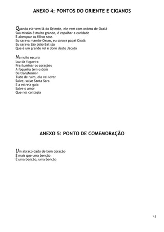 41
ANEXO 4: PONTOS DO ORIENTE E CIGANOS
Quando ele vem lá do Oriente, ele vem com ordens de Oxalá
Sua missão é muito grande, é espalhar a caridade
E abençoar os filhos seus
Eu sarava mamãe Oxum, eu sarava papai Oxalá
Eu sarava São João Batista
Que é um grande rei e dono deste Jacutá
Na noite escura
Luz da fogueira
Pra iluminar os corações
A fogueira tem o dom
De transformar
Tudo de ruim, ela vai levar
Salve, salve Santa Sara
E a estrela guia
Salve o amor
Que nos contagia
ANEXO 5: PONTO DE COMEMORAÇÃO
Um abraço dado de bom coração
É mais que uma benção
É uma benção, uma benção
 