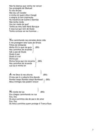 5
Não há doença que venha me vencer
Sou protegido de Obaluaê
Eu sou da paz
Mas sou um lutador
A minha lei quem dita é Xangô
A alegria já tem inspiração
Na inocência de Cosme e Damião
Não tenho medo
Vou ter medo de que?
Tenho ao meu lado Nanã Boruque
E essa luz que vem de Oxalá
Tenho certeza vai me iluminar...
Vou caminhando nas estradas desta vida
E me protegem sete luzes de Orixás
Filhos de Umbanda
Minha fé é o que me guia (BIS)
Nos caminhos de Aruanda
Sob a paz de Oxalá
Oxalá é paz
Oxalá é o rei
Divino pai
Divina força que me encanta (BIS)
Nos caminhos de Aruanda
sua luz é minha lei
Ai me Deus lá nas alturas (BIS)
O meu pai é o caboclo Gira Mundo
Bumba-rasqui Bumba-rasqui Bumbauê (BIS)
Meus inimigos não podem vencer
No clarão da lua (BIS)
Exu chegou caminhando na rua
Exu, Exu
Os seus caminhos são de paz e de amor
Exu, Exu
Os meus caminhos quem protege é Tranca Ruas
 