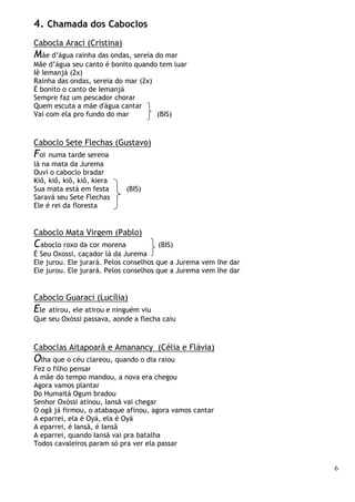 6
4. Chamada dos Caboclos
Cabocla Araci (Cristina)
Mãe d’água rainha das ondas, sereia do mar
Mãe d’água seu canto é bonito quando tem luar
Iê Iemanjá (2x)
Rainha das ondas, sereia do mar (2x)
É bonito o canto de Iemanjá
Sempre faz um pescador chorar
Quem escuta a mãe d'água cantar
Vai com ela pro fundo do mar (BIS)
Caboclo Sete Flechas (Gustavo)
Foi numa tarde serena
lá na mata da Jurema
Ouvi o caboclo bradar
Kiô, kiô, kiô, kiô, kiera
Sua mata está em festa (BIS)
Saravá seu Sete Flechas
Ele é rei da floresta
Caboclo Mata Virgem (Pablo)
Caboclo roxo da cor morena (BIS)
É Seu Oxossi, caçador lá da Jurema
Ele jurou. Ele jurará. Pelos conselhos que a Jurema vem lhe dar
Ele jurou. Ele jurará. Pelos conselhos que a Jurema vem lhe dar
Caboclo Guaraci (Lucília)
Ele atirou, ele atirou e ninguém viu
Que seu Oxóssi passava, aonde a flecha caiu
Caboclas Aitapoarã e Amanancy (Célia e Flávia)
Olha que o céu clareou, quando o dia raiou
Fez o filho pensar
A mãe do tempo mandou, a nova era chegou
Agora vamos plantar
Do Humaitá Ogum bradou
Senhor Oxóssi atinou, Iansã vai chegar
O ogã já firmou, o atabaque afinou, agora vamos cantar
A eparrei, ela é Oyá, ela é Oyá
A eparrei, é Iansã, é Iansã
A eparrei, quando Iansã vai pra batalha
Todos cavaleiros param só pra ver ela passar
 