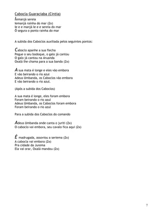 7
Cabocla Guaraciaba (Cintia)
Iemanjá sereia
Iemanjá rainha do mar (2x)
Ie e e manjá Ie e e sereia do mar
Ô segura o ponto rainha do mar
A subida dos Caboclos auxiliada pelos seguintes pontos:
Caboclo apanhe a sua flecha
Pegue o seu bodoque, o galo já cantou
O galo já cantou na Aruanda
Oxalá lhe chama para a sua banda (2x)
A sua mata é longe e eles vão embora
E vão beirando o rio azul
Adeus Umbanda, os Caboclos vão embora
E vão beirando o rio azul.
(Após a subida dos Caboclos)
A sua mata é longe, eles foram embora
Foram beirando o rio azul
Adeus Umbanda, os Caboclos foram embora
Foram beirando o rio azul
Para a subida dos Caboclos do comando
Adeus Umbanda onde canta o juriti (2x)
O caboclo vai embora, seu cavalo fica aqui (2x)
É madrugada, assoviou a seriema (2x)
A cabocla vai embora (2x)
Pra cidade da Jurema
Ela vai orar, Oxalá mandou (2x)
 
