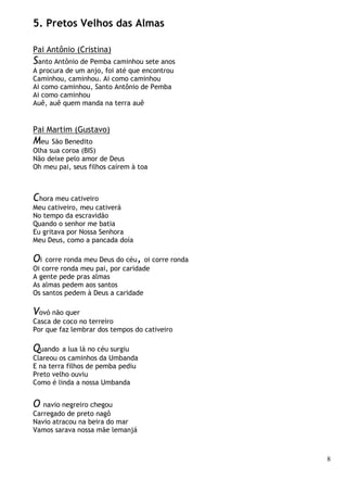 8
5. Pretos Velhos das Almas
Pai Antônio (Cristina)
Santo Antônio de Pemba caminhou sete anos
A procura de um anjo, foi até que encontrou
Caminhou, caminhou. Ai como caminhou
Ai como caminhou, Santo Antônio de Pemba
Ai como caminhou
Auê, auê quem manda na terra auê
Pai Martim (Gustavo)
Meu São Benedito
Olha sua coroa (BIS)
Não deixe pelo amor de Deus
Oh meu pai, seus filhos caírem à toa
Chora meu cativeiro
Meu cativeiro, meu cativerá
No tempo da escravidão
Quando o senhor me batia
Eu gritava por Nossa Senhora
Meu Deus, como a pancada doía
Oi corre ronda meu Deus do céu, oi corre ronda
Oi corre ronda meu pai, por caridade
A gente pede pras almas
As almas pedem aos santos
Os santos pedem à Deus a caridade
Vovó não quer
Casca de coco no terreiro
Por que faz lembrar dos tempos do cativeiro
Quando a lua lá no céu surgiu
Clareou os caminhos da Umbanda
E na terra filhos de pemba pediu
Preto velho ouviu
Como é linda a nossa Umbanda
O navio negreiro chegou
Carregado de preto nagô
Navio atracou na beira do mar
Vamos sarava nossa mãe lemanjá
 