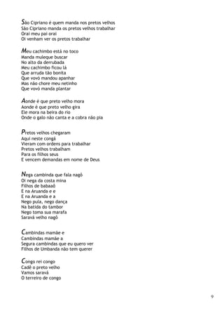 9
São Cipriano é quem manda nos pretos velhos
São Cipriano manda os pretos velhos trabalhar
Orai meu pai orai
Oi venham ver os pretos trabalhar
Meu cachimbo está no toco
Manda muleque buscar
No alto da derrubada
Meu cachimbo ficou lá
Que arruda tão bonita
Que vovó mandou apanhar
Mas não chore meu netinho
Que vovó manda plantar
Aonde é que preto velho mora
Aonde é que preto velho gira
Ele mora na beira do rio
Onde o galo não canta e a cobra não pia
Pretos velhos chegaram
Aqui neste congá
Vieram com ordens para trabalhar
Pretos velhos trabalham
Para os filhos seus
E vencem demandas em nome de Deus
Nega cambinda que fala nagô
Oi nega da costa mina
Filhos de babaaô
E na Aruanda e e
E na Aruanda e a
Nego pula, nego dança
Na batida do tambor
Nego toma sua marafa
Saravá velho nagô
Cambindas mamãe e
Cambindas mamãe a
Segura cambindas que eu quero ver
Filhos de Umbanda não tem querer
Congo rei congo
Cadê o preto velho
Vamos saravá
O terreiro de congo
 
