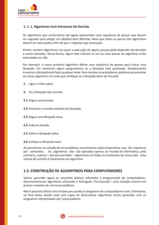 www.acasadoconcurseiro.com.br10
1. 1. 1. Algoritmos Com Estruturas De Decisão
Os algoritmos que construímos até agora apresentam uma sequência de passos que devem
ser seguidos para atingir um objetivo bem definido. Note que todos os passos dos algoritmos
devem ser executados a fim de que o objetivo seja alcançado.
Porém, existem algoritmos nos quais a execução de alguns passos pode depender de decisões
a serem tomadas. Dessa forma, algum fato indicará se um ou mais passos do algoritmo serão
executados ou não.
Por exemplo, o nosso primeiro algoritmo define uma sequência de passos para trocar uma
lâmpada. Em momento algum perguntamos se a lâmpada está queimada. Simplesmente
trocamosalâmpadasemfazerqualquerteste.Pararesolveresseproblema,podemosacrescentar
ao nosso algoritmo um teste que verifique se a lâmpada deve ser trocada:
1.	 Ligue o interruptor
2.	 Se a lâmpada não acender
2.1.	Pegue uma escada;
2.2.	Posicione a escada embaixo da lâmpada;
2.3.	Pegue uma lâmpada nova;
2.4.	Suba na escada;
2.5.	Retire a lâmpada velha;
2.6.	Coloque a lâmpada nova.
Ao pensarmos na solução de um problema, encontramos ações imperativas que são expressas
por comandos. Os algoritmos não são aplicados apenas ao mundo da Informática; pelo
contrário, usamos – até sem perceber – algoritmos em todos os momentos de nossa vida. Uma
receita de cozinha é claramente um algoritmo
1.3. CONSTRUÇÃO DE ALGORITMOS PARA COMPUTADORES
Vamos aprender agora os conceitos básicos referentes à programação de computadores.
Desenvolveremos algoritmos utilizando o Português “Estruturado”: uma notação comum em
provas e exames de concursos públicos.
Não é possível utilizar esta sintaxe para produzir programas de computadores reais. Entretanto,
ao final desta sessão você será capaz de desenvolver algoritmos muito parecidos com os
programas interpretados por computadores.
 