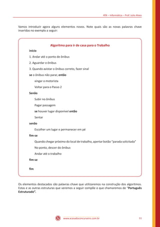 ATA – Informática – Prof. Julio Alves
www.acasadoconcurseiro.com.br 11
Vamos introduzir agora alguns elementos novos. Note quais são as novas palavras chave
inseridas no exemplo a seguir:
Algoritmo para ir de casa para o Trabalho
início
1. Andar até o ponto de ônibus
2. Aguardar o ônibus
3. Quando avistar o ônibus correto, fazer sinal
se o ônibus não parar, então
xingar o motorista
Voltar para o Passo 2
Senão
Subir no ônibus
Pagar passagem
se houver lugar disponível então
Sentar
senão
Escolher um lugar e permanecer em pé
fim-se
Quando chegar próximo do local de trabalho, apertar botão “parada solicitada”
No ponto, descer do ônibus
Andar até o trabalho
fim-se
fim
Os elementos destacados são palavras chave que utilizaremos na construção dos algoritmos.
Estas e as outras estruturas que veremos a seguir compõe o que chamaremos de “Português
Estruturado”.
 